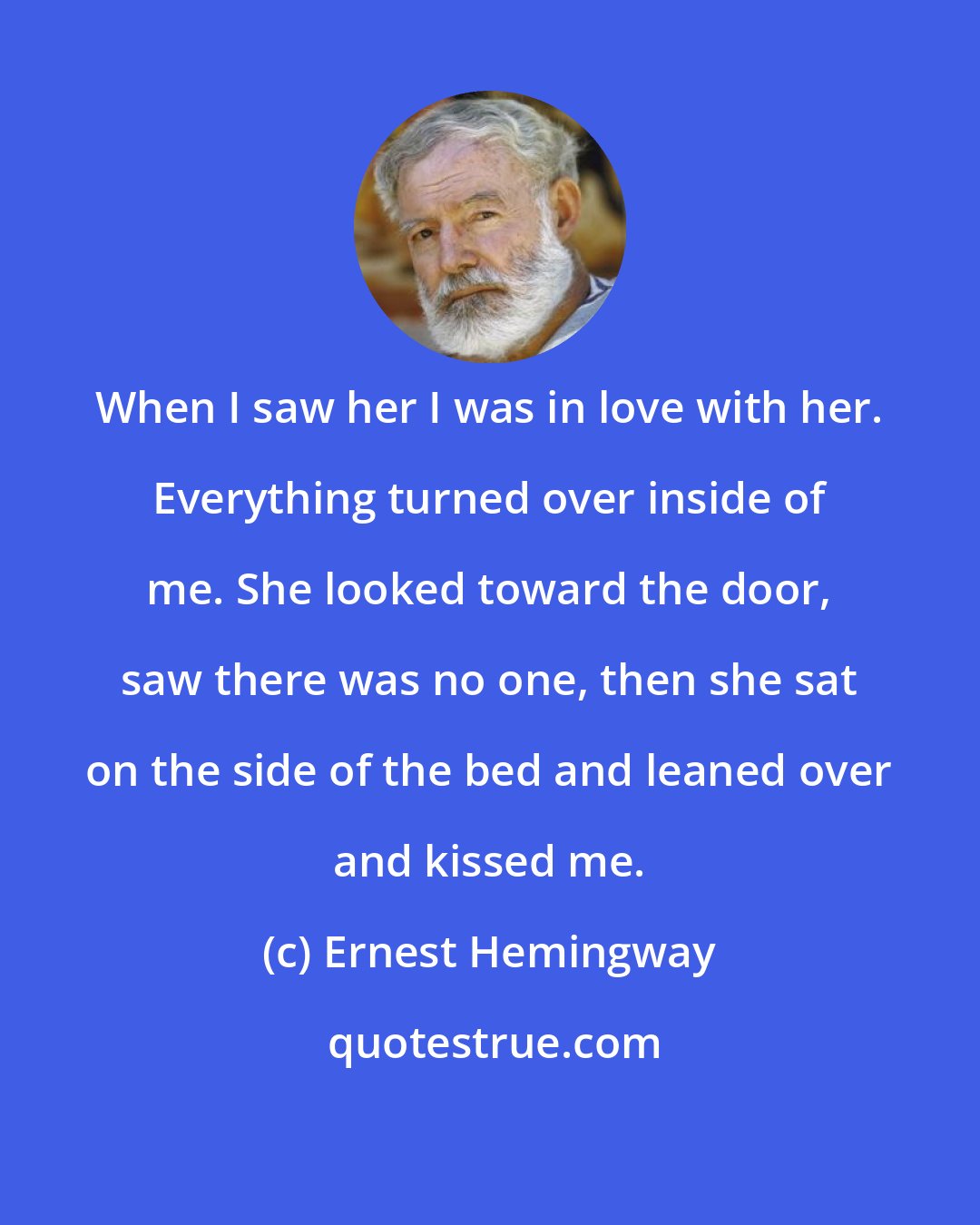 Ernest Hemingway: When I saw her I was in love with her. Everything turned over inside of me. She looked toward the door, saw there was no one, then she sat on the side of the bed and leaned over and kissed me.