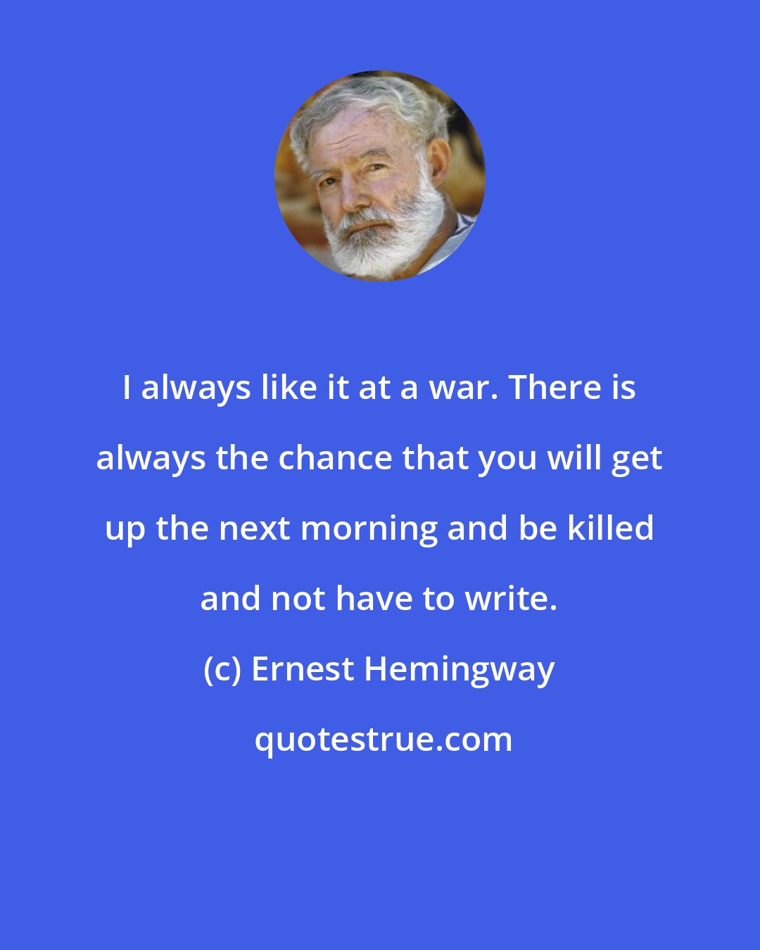 Ernest Hemingway: I always like it at a war. There is always the chance that you will get up the next morning and be killed and not have to write.