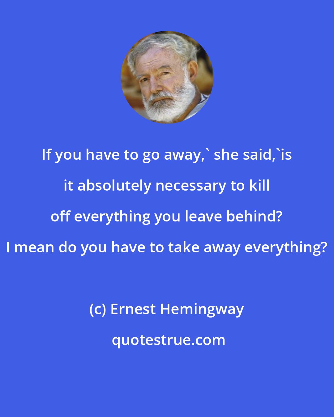 Ernest Hemingway: If you have to go away,' she said,'is it absolutely necessary to kill off everything you leave behind? I mean do you have to take away everything?