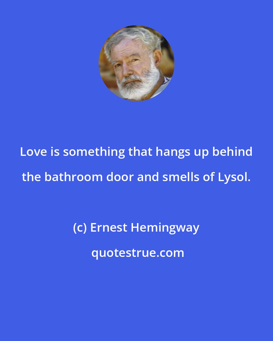 Ernest Hemingway: Love is something that hangs up behind the bathroom door and smells of Lysol.