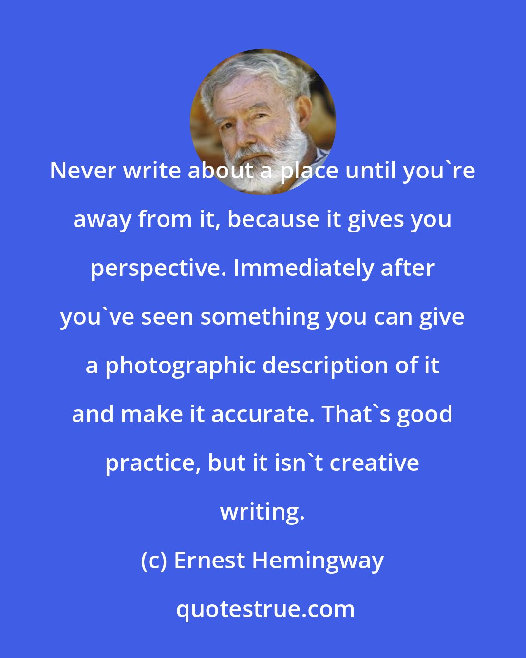Ernest Hemingway: Never write about a place until you're away from it, because it gives you perspective. Immediately after you've seen something you can give a photographic description of it and make it accurate. That's good practice, but it isn't creative writing.