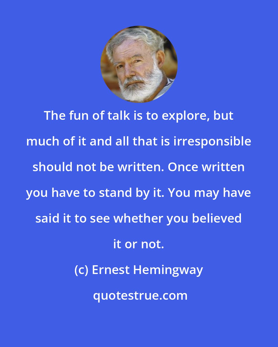 Ernest Hemingway: The fun of talk is to explore, but much of it and all that is irresponsible should not be written. Once written you have to stand by it. You may have said it to see whether you believed it or not.