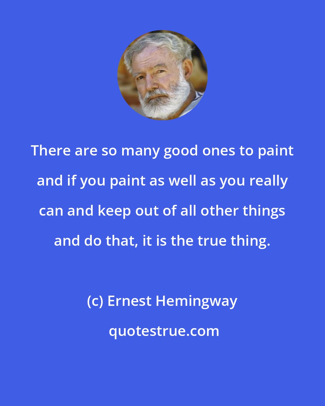 Ernest Hemingway: There are so many good ones to paint and if you paint as well as you really can and keep out of all other things and do that, it is the true thing.