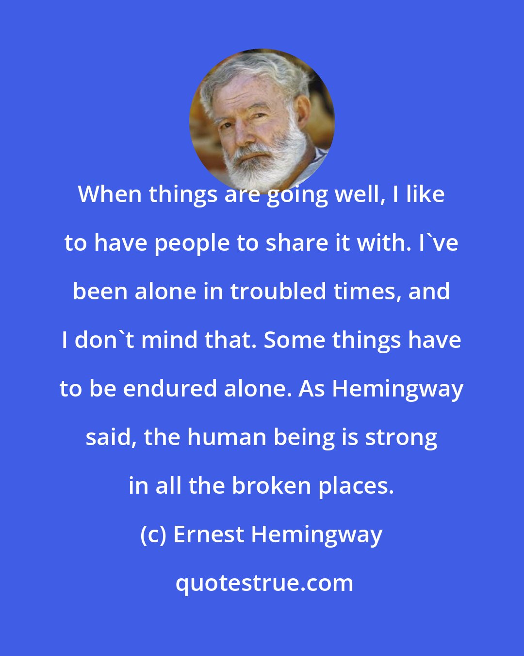 Ernest Hemingway: When things are going well, I like to have people to share it with. I've been alone in troubled times, and I don't mind that. Some things have to be endured alone. As Hemingway said, the human being is strong in all the broken places.