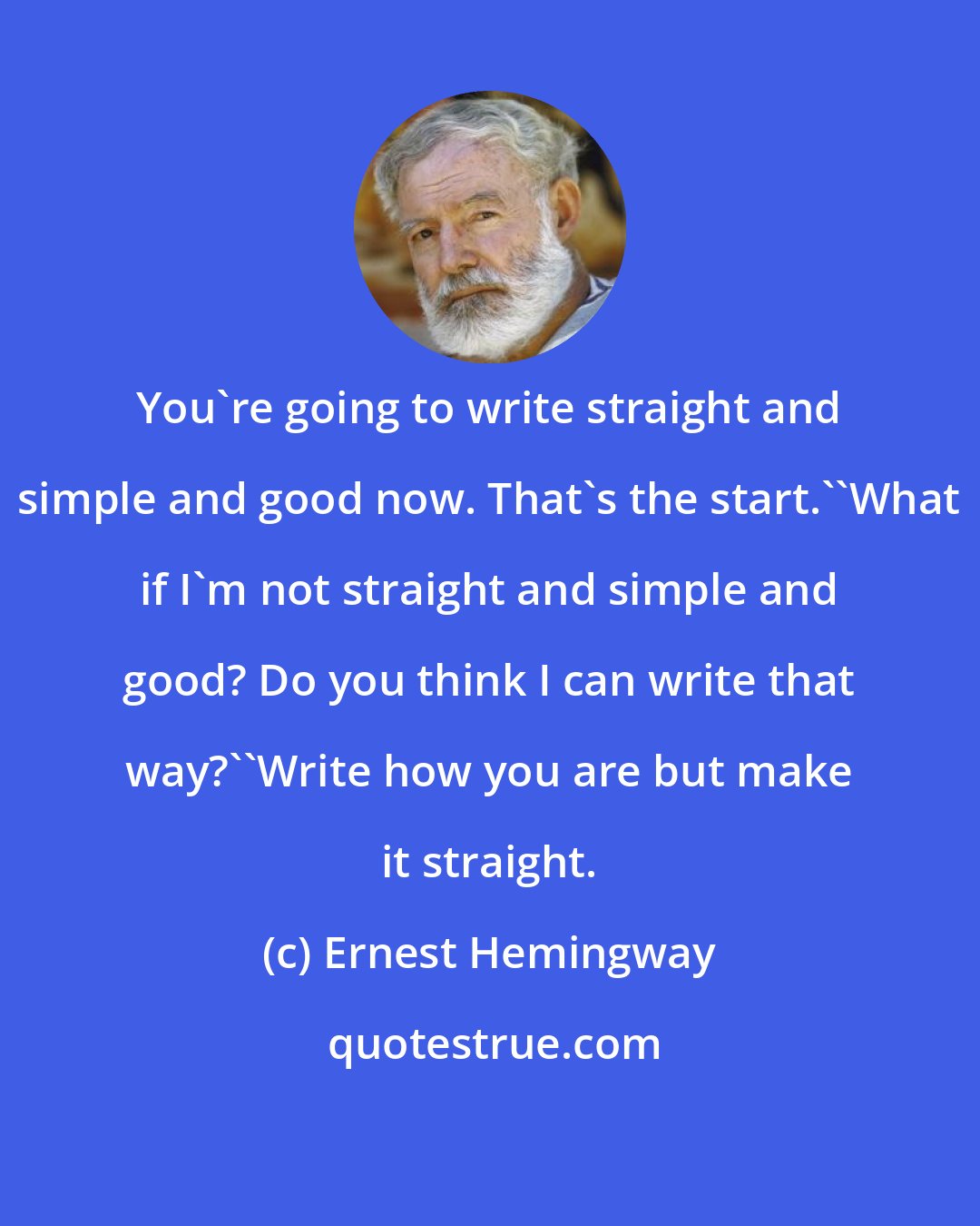 Ernest Hemingway: You're going to write straight and simple and good now. That's the start.''What if I'm not straight and simple and good? Do you think I can write that way?''Write how you are but make it straight.