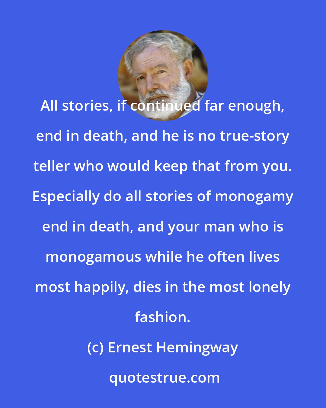 Ernest Hemingway: All stories, if continued far enough, end in death, and he is no true-story teller who would keep that from you. Especially do all stories of monogamy end in death, and your man who is monogamous while he often lives most happily, dies in the most lonely fashion.