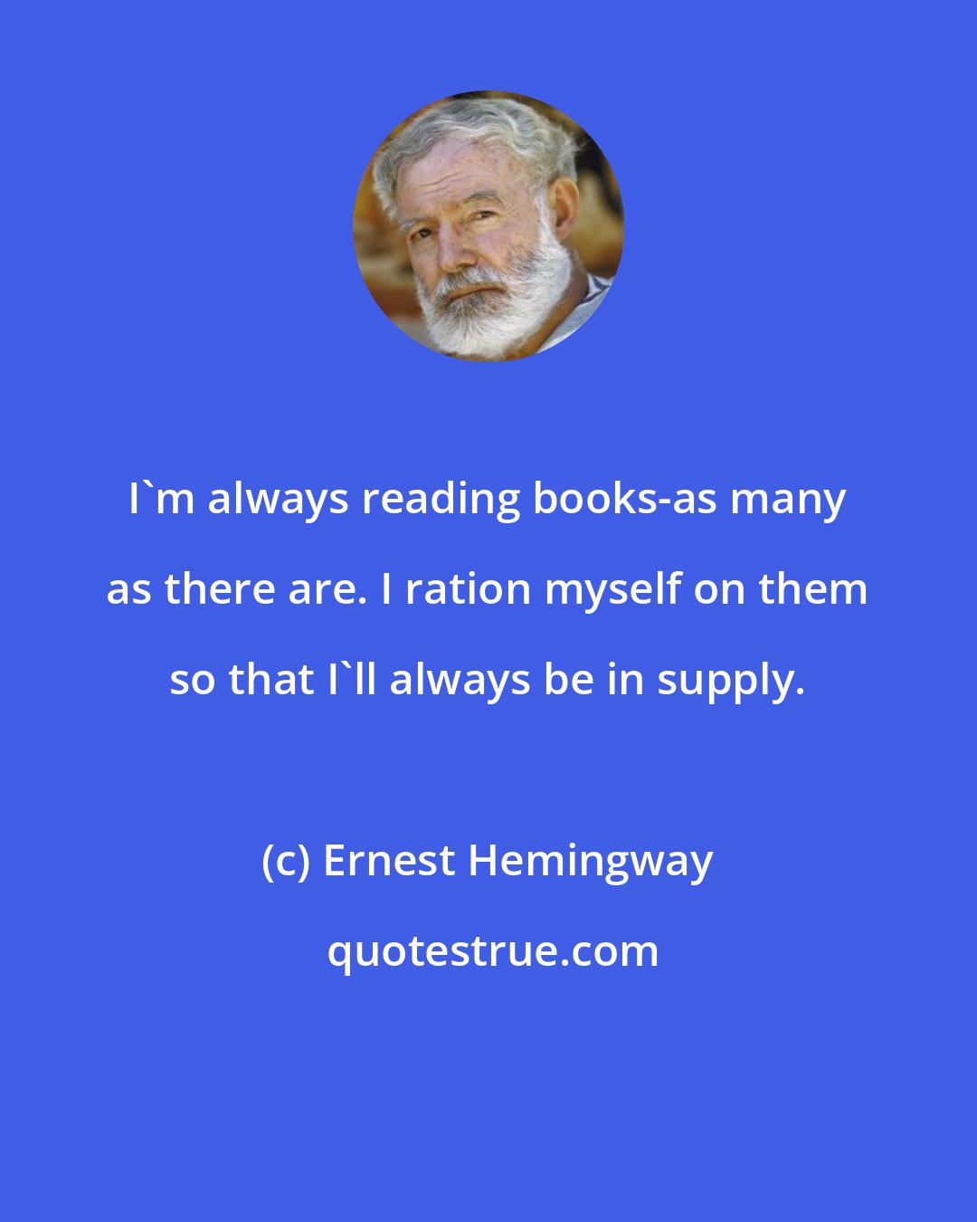 Ernest Hemingway: I'm always reading books-as many as there are. I ration myself on them so that I'll always be in supply.