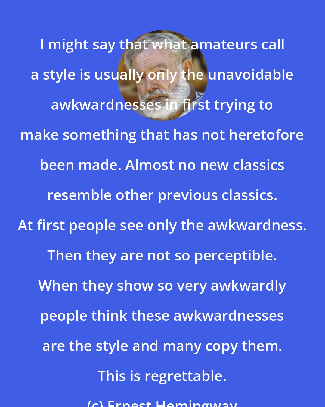 Ernest Hemingway: I might say that what amateurs call a style is usually only the unavoidable awkwardnesses in first trying to make something that has not heretofore been made. Almost no new classics resemble other previous classics. At first people see only the awkwardness. Then they are not so perceptible. When they show so very awkwardly people think these awkwardnesses are the style and many copy them. This is regrettable.