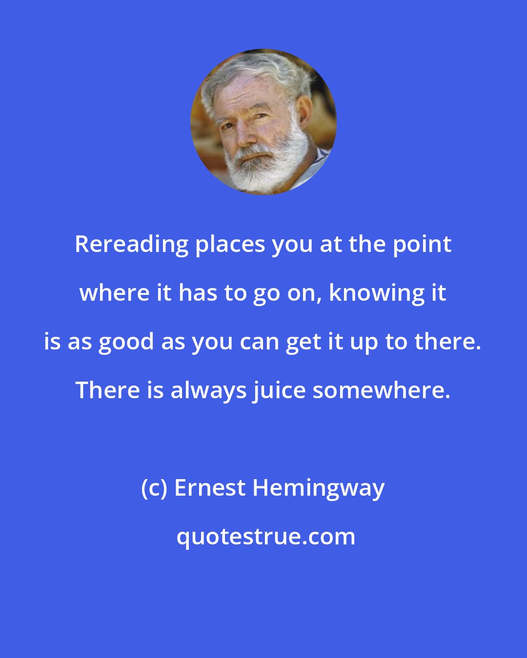 Ernest Hemingway: Rereading places you at the point where it has to go on, knowing it is as good as you can get it up to there. There is always juice somewhere.