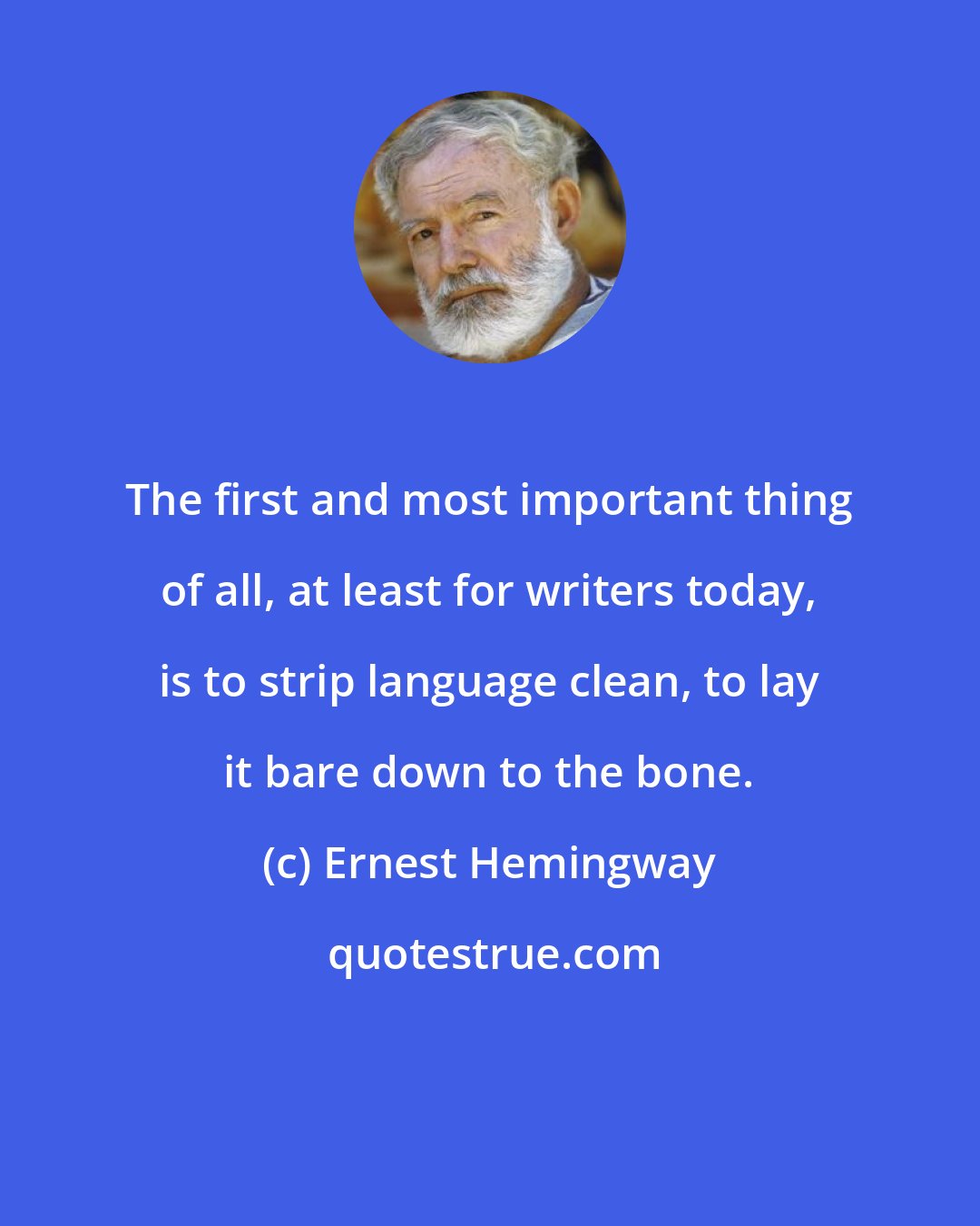 Ernest Hemingway: The first and most important thing of all, at least for writers today, is to strip language clean, to lay it bare down to the bone.