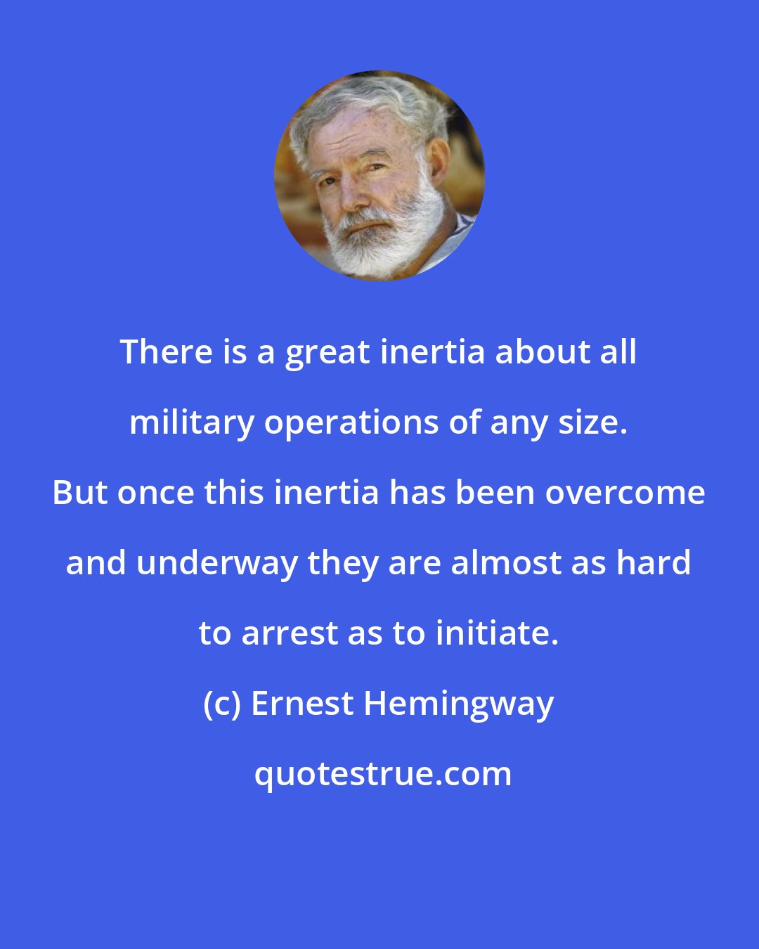 Ernest Hemingway: There is a great inertia about all military operations of any size. But once this inertia has been overcome and underway they are almost as hard to arrest as to initiate.