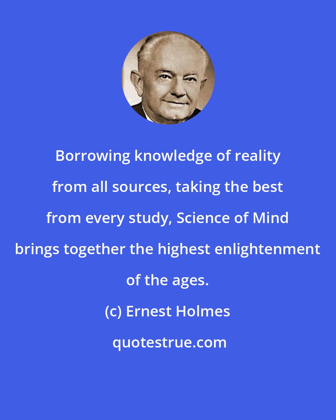 Ernest Holmes: Borrowing knowledge of reality from all sources, taking the best from every study, Science of Mind brings together the highest enlightenment of the ages.