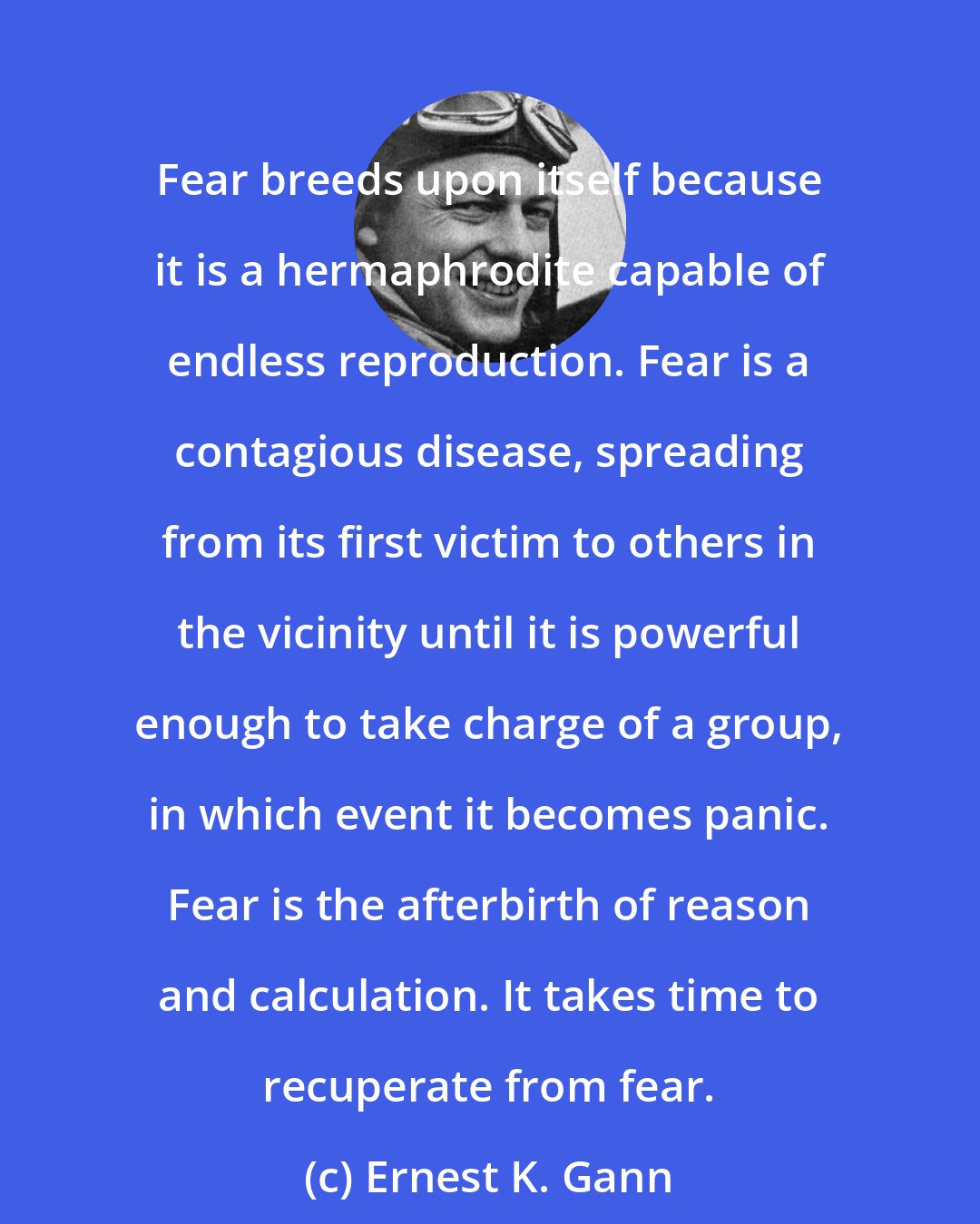 Ernest K. Gann: Fear breeds upon itself because it is a hermaphrodite capable of endless reproduction. Fear is a contagious disease, spreading from its first victim to others in the vicinity until it is powerful enough to take charge of a group, in which event it becomes panic. Fear is the afterbirth of reason and calculation. It takes time to recuperate from fear.