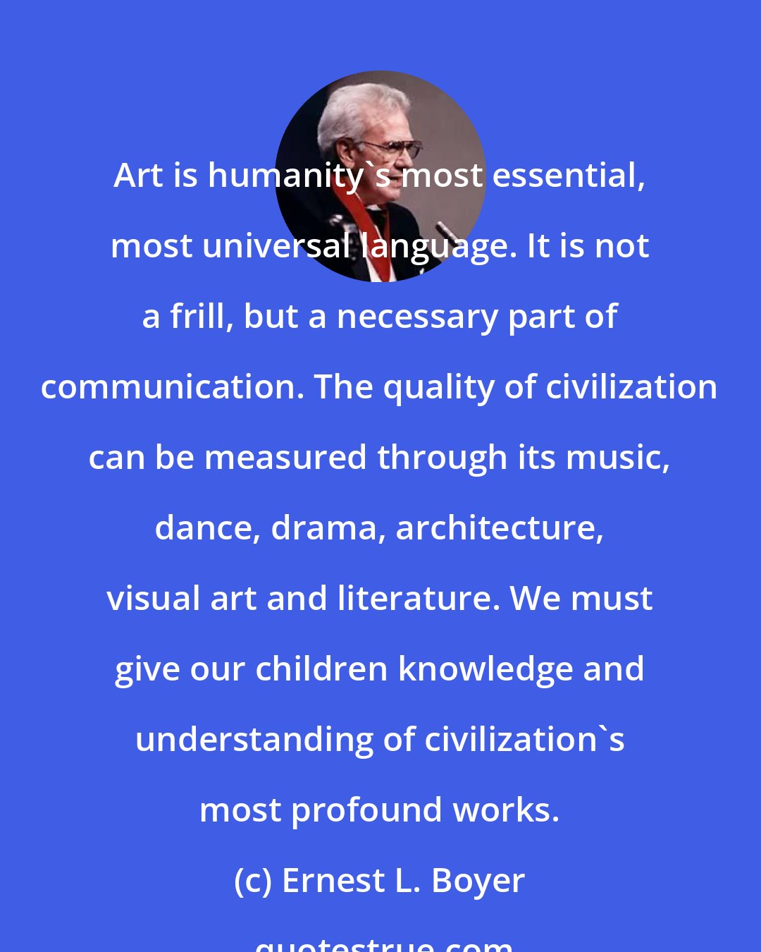 Ernest L. Boyer: Art is humanity's most essential, most universal language. It is not a frill, but a necessary part of communication. The quality of civilization can be measured through its music, dance, drama, architecture, visual art and literature. We must give our children knowledge and understanding of civilization's most profound works.
