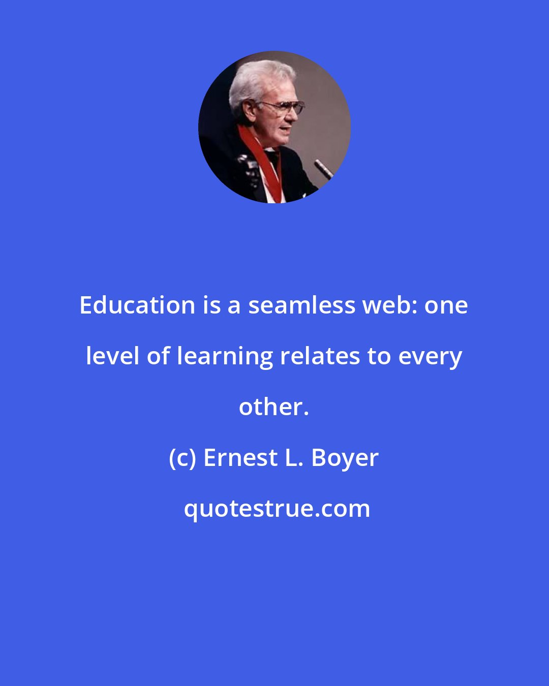 Ernest L. Boyer: Education is a seamless web: one level of learning relates to every other.