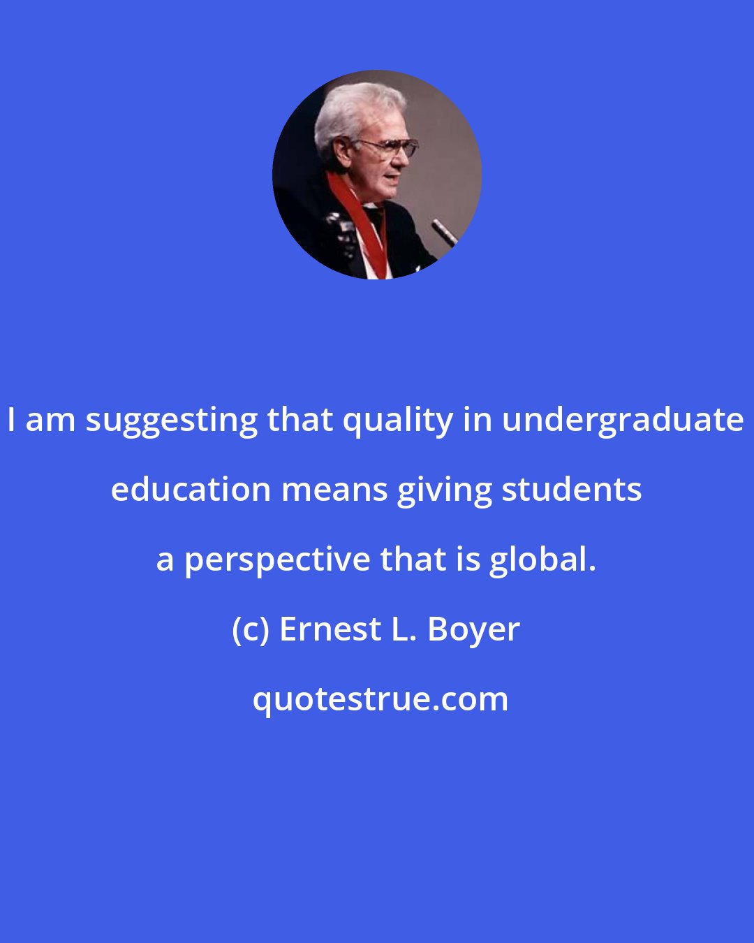 Ernest L. Boyer: I am suggesting that quality in undergraduate education means giving students a perspective that is global.
