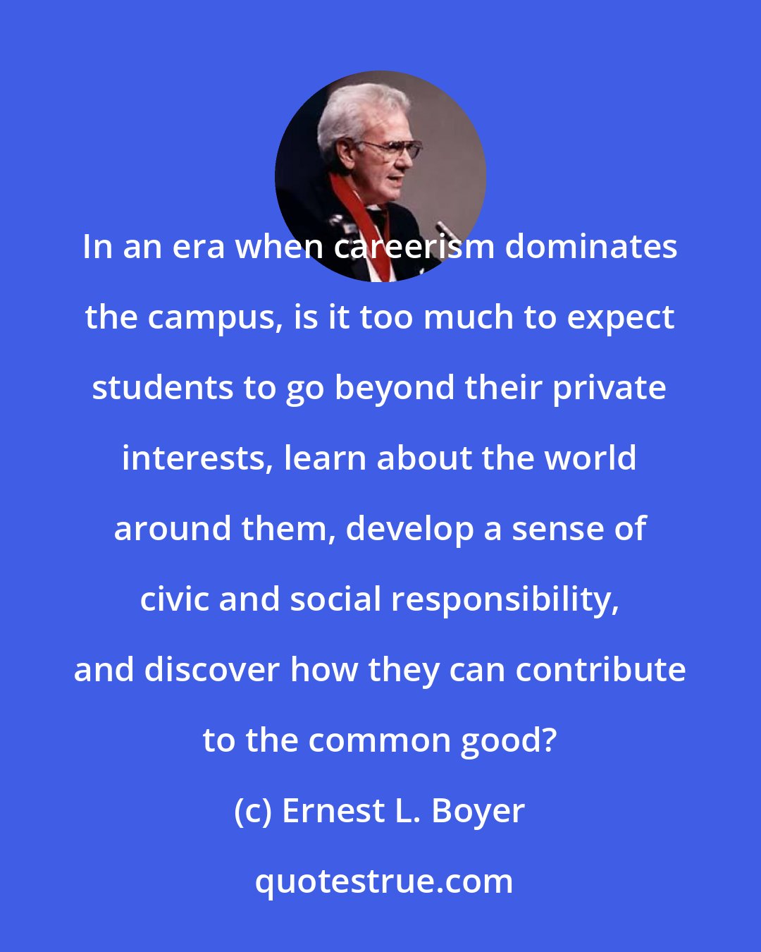 Ernest L. Boyer: In an era when careerism dominates the campus, is it too much to expect students to go beyond their private interests, learn about the world around them, develop a sense of civic and social responsibility, and discover how they can contribute to the common good?