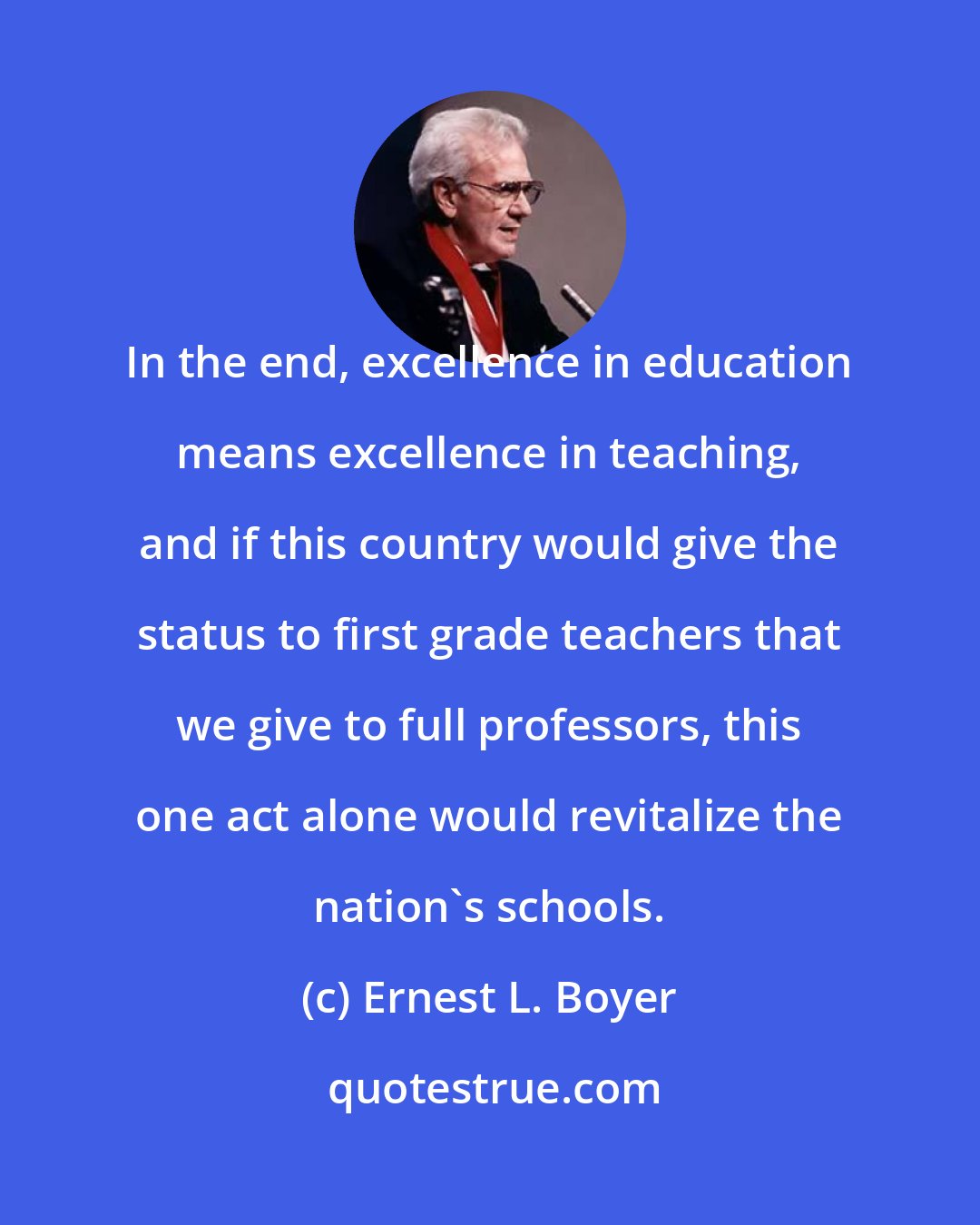 Ernest L. Boyer: In the end, excellence in education means excellence in teaching, and if this country would give the status to first grade teachers that we give to full professors, this one act alone would revitalize the nation's schools.