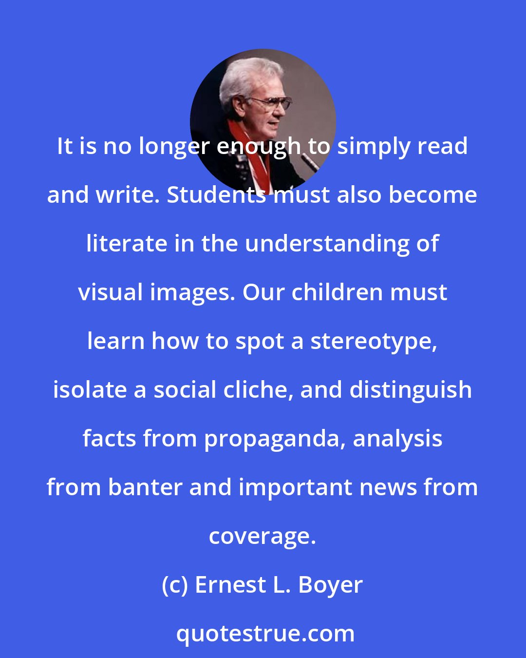 Ernest L. Boyer: It is no longer enough to simply read and write. Students must also become literate in the understanding of visual images. Our children must learn how to spot a stereotype, isolate a social cliche, and distinguish facts from propaganda, analysis from banter and important news from coverage.