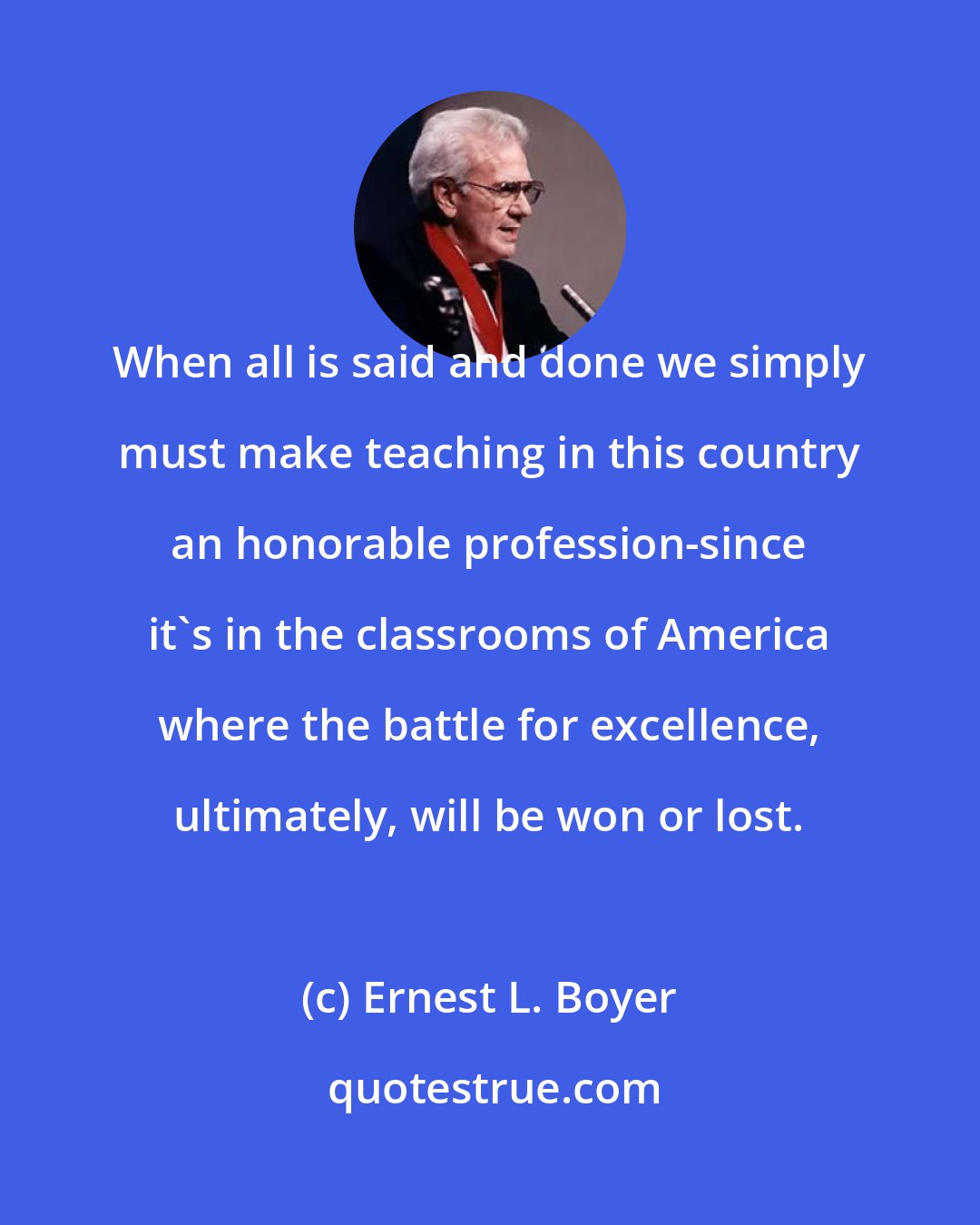 Ernest L. Boyer: When all is said and done we simply must make teaching in this country an honorable profession-since it's in the classrooms of America where the battle for excellence, ultimately, will be won or lost.