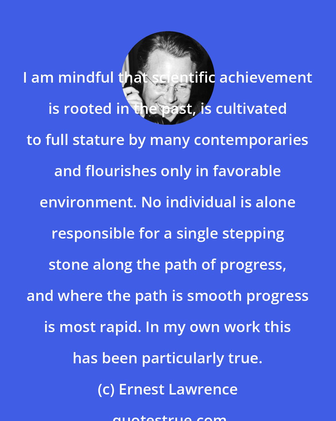 Ernest Lawrence: I am mindful that scientific achievement is rooted in the past, is cultivated to full stature by many contemporaries and flourishes only in favorable environment. No individual is alone responsible for a single stepping stone along the path of progress, and where the path is smooth progress is most rapid. In my own work this has been particularly true.