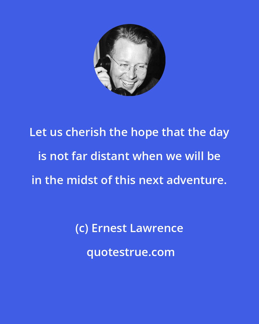 Ernest Lawrence: Let us cherish the hope that the day is not far distant when we will be in the midst of this next adventure.