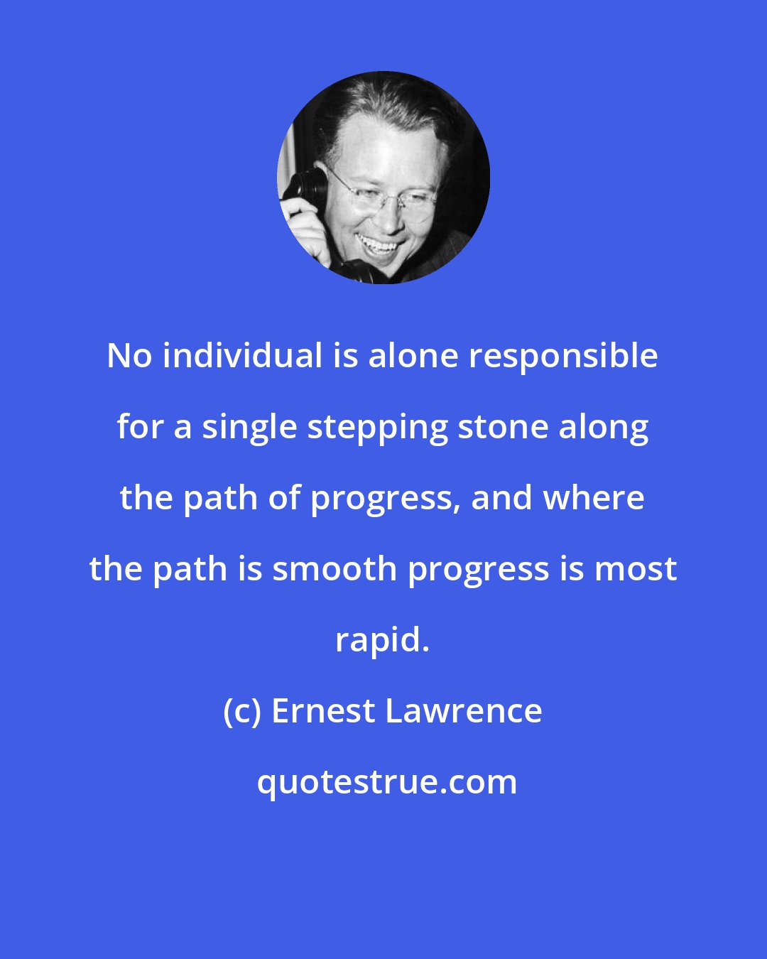 Ernest Lawrence: No individual is alone responsible for a single stepping stone along the path of progress, and where the path is smooth progress is most rapid.