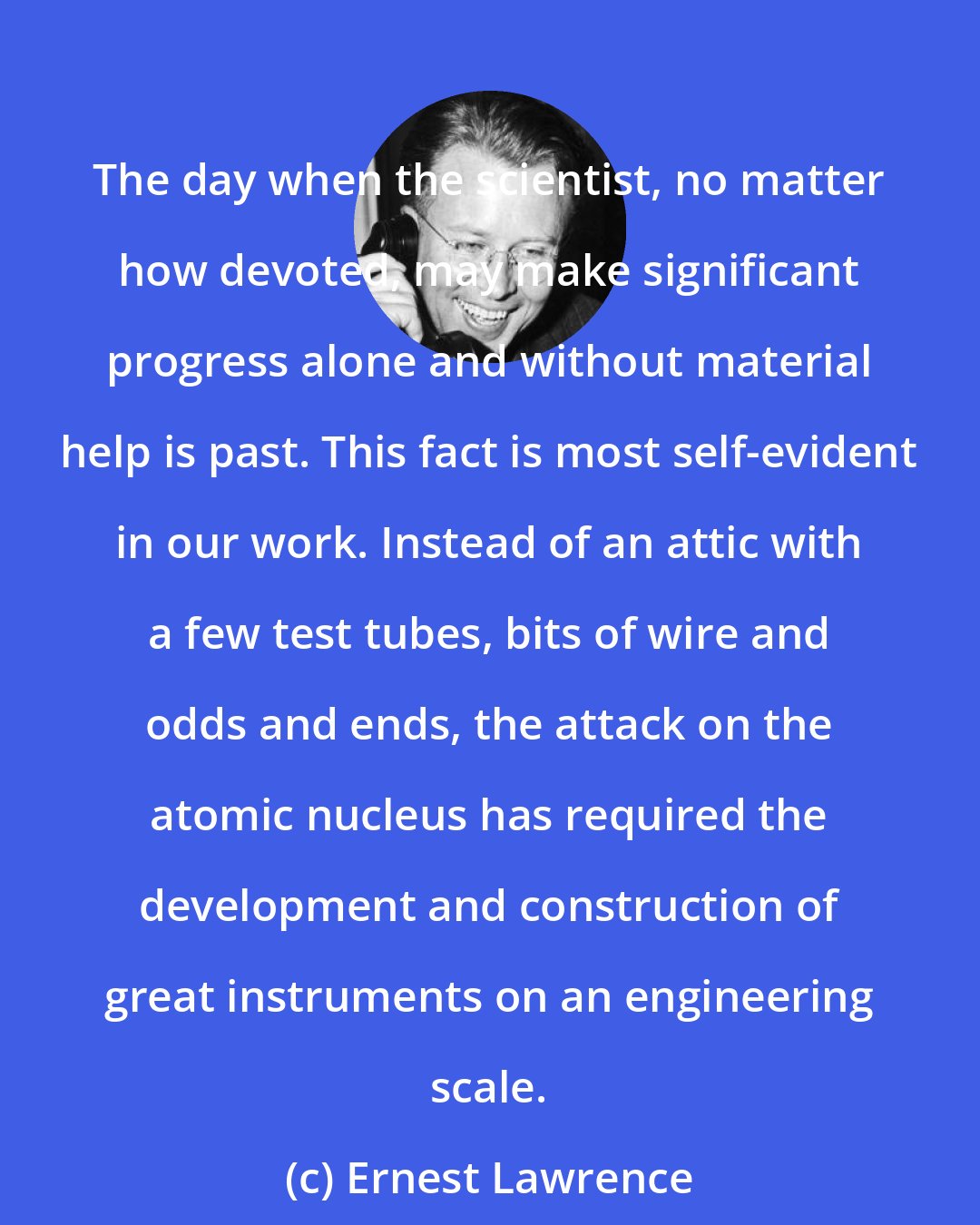 Ernest Lawrence: The day when the scientist, no matter how devoted, may make significant progress alone and without material help is past. This fact is most self-evident in our work. Instead of an attic with a few test tubes, bits of wire and odds and ends, the attack on the atomic nucleus has required the development and construction of great instruments on an engineering scale.