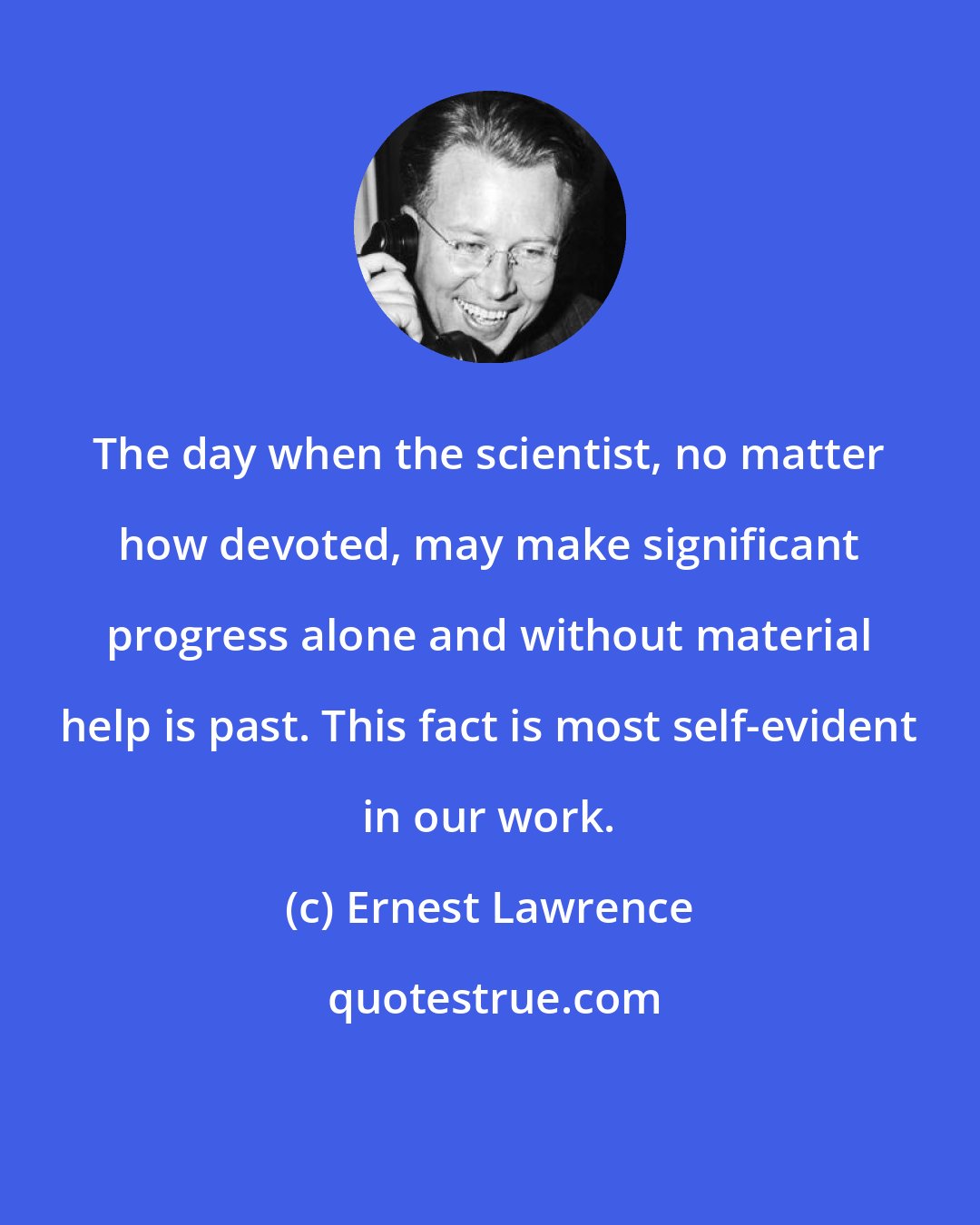 Ernest Lawrence: The day when the scientist, no matter how devoted, may make significant progress alone and without material help is past. This fact is most self-evident in our work.