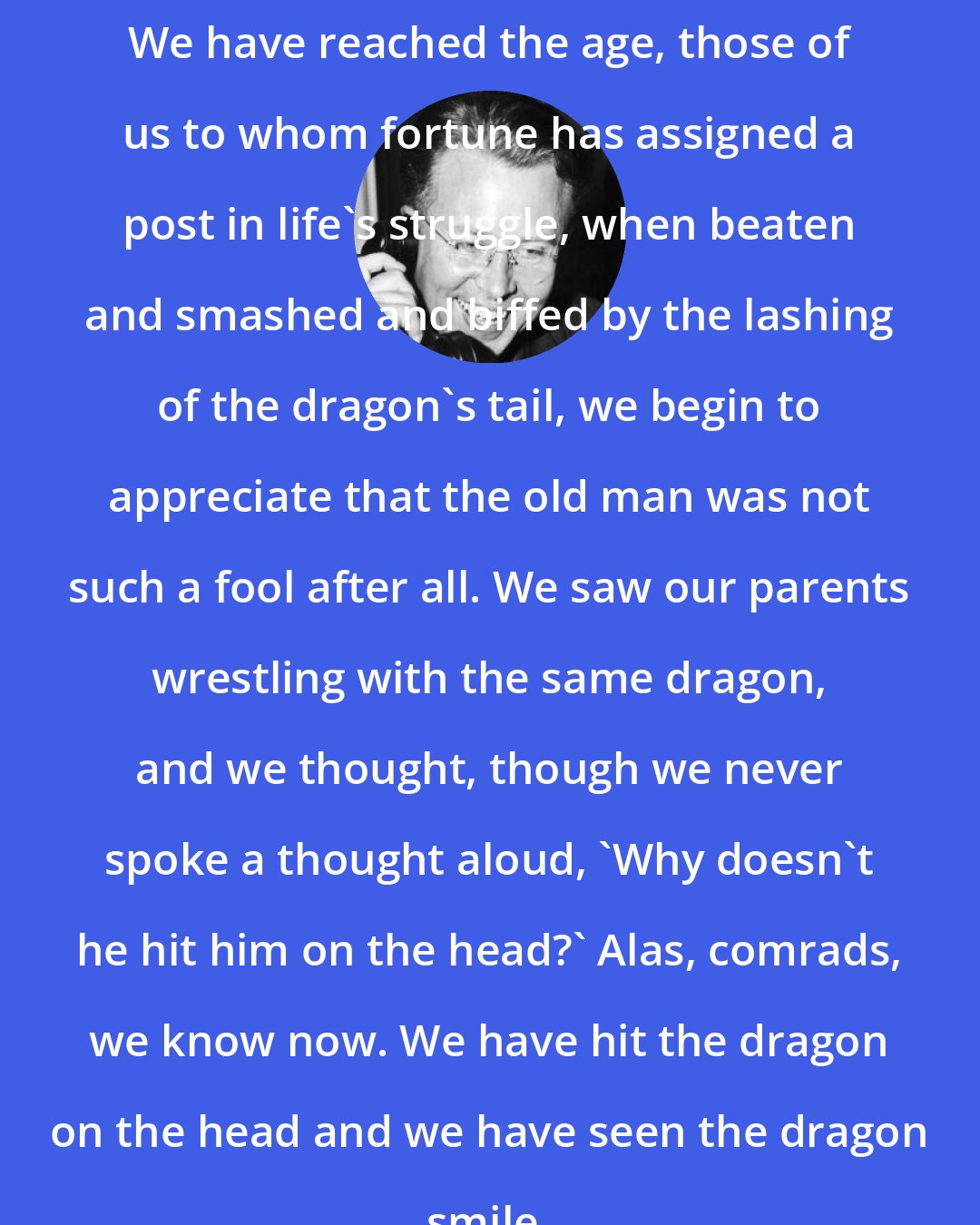 Ernest Lawrence: We have reached the age, those of us to whom fortune has assigned a post in life's struggle, when beaten and smashed and biffed by the lashing of the dragon's tail, we begin to appreciate that the old man was not such a fool after all. We saw our parents wrestling with the same dragon, and we thought, though we never spoke a thought aloud, 'Why doesn't he hit him on the head?' Alas, comrads, we know now. We have hit the dragon on the head and we have seen the dragon smile.