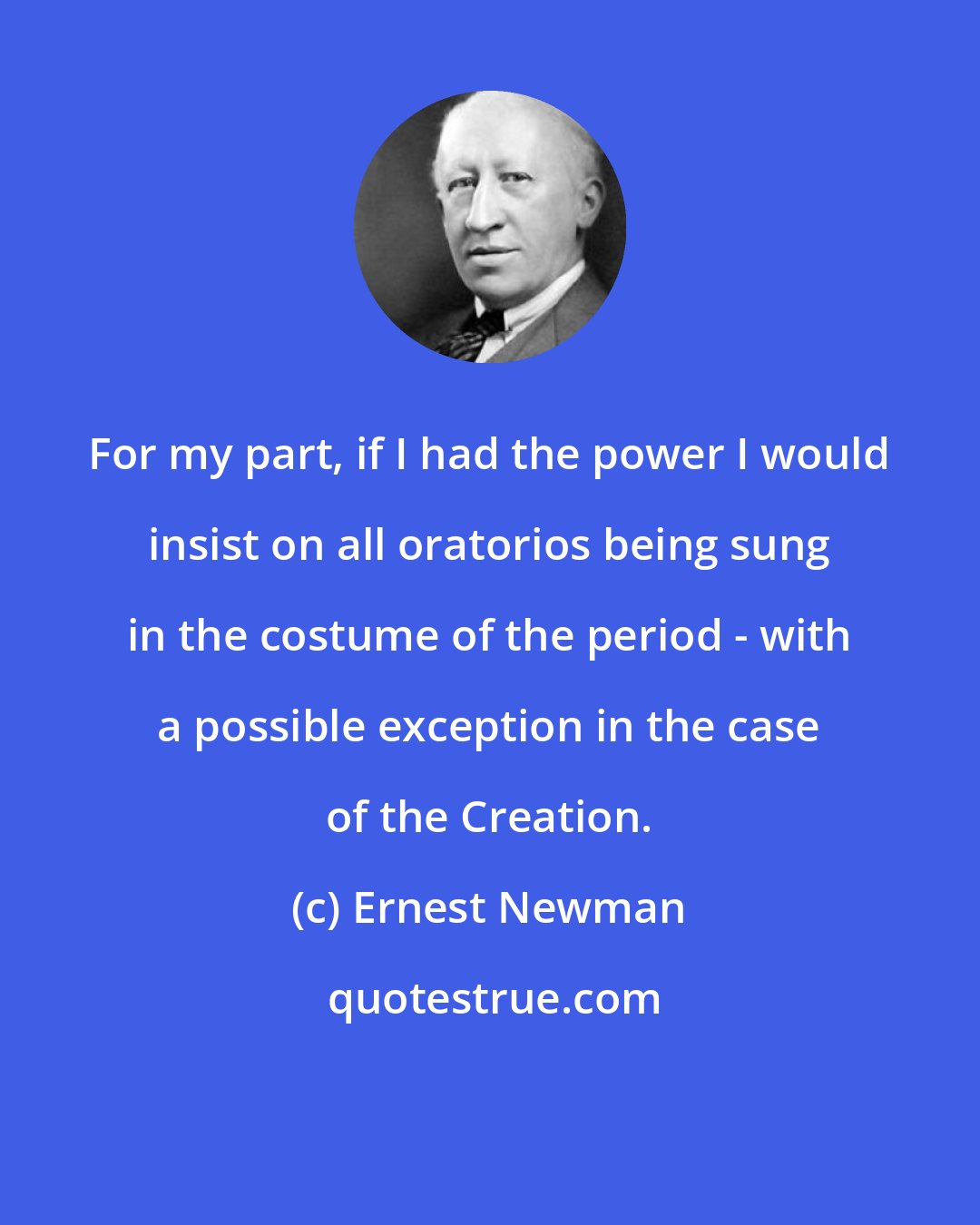 Ernest Newman: For my part, if I had the power I would insist on all oratorios being sung in the costume of the period - with a possible exception in the case of the Creation.