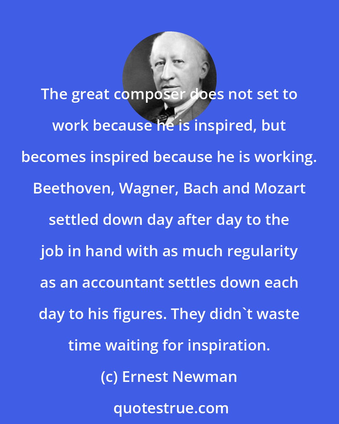 Ernest Newman: The great composer does not set to work because he is inspired, but becomes inspired because he is working. Beethoven, Wagner, Bach and Mozart settled down day after day to the job in hand with as much regularity as an accountant settles down each day to his figures. They didn't waste time waiting for inspiration.