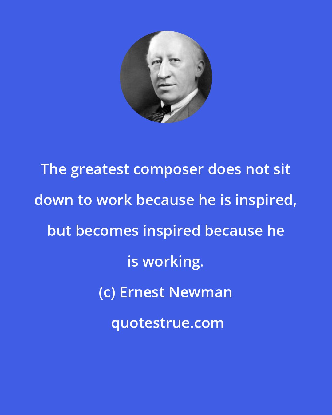Ernest Newman: The greatest composer does not sit down to work because he is inspired, but becomes inspired because he is working.