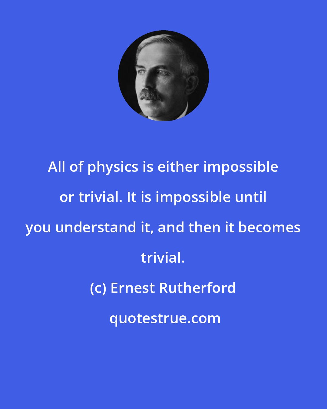 Ernest Rutherford: All of physics is either impossible or trivial. It is impossible until you understand it, and then it becomes trivial.