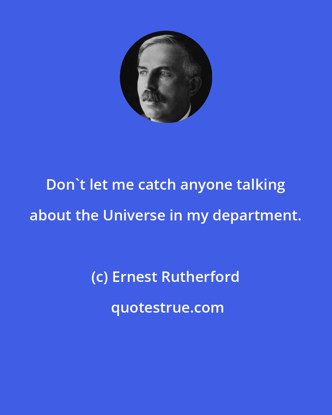 Ernest Rutherford: Don't let me catch anyone talking about the Universe in my department.