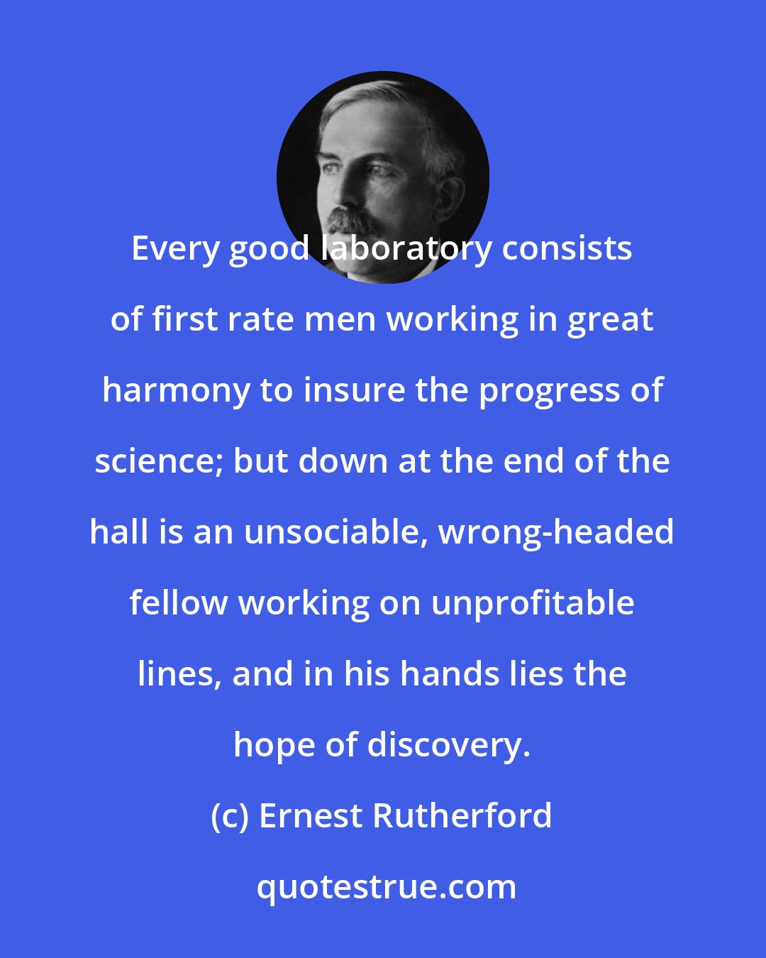 Ernest Rutherford: Every good laboratory consists of first rate men working in great harmony to insure the progress of science; but down at the end of the hall is an unsociable, wrong-headed fellow working on unprofitable lines, and in his hands lies the hope of discovery.