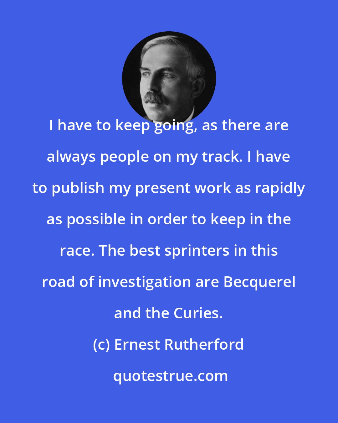 Ernest Rutherford: I have to keep going, as there are always people on my track. I have to publish my present work as rapidly as possible in order to keep in the race. The best sprinters in this road of investigation are Becquerel and the Curies.
