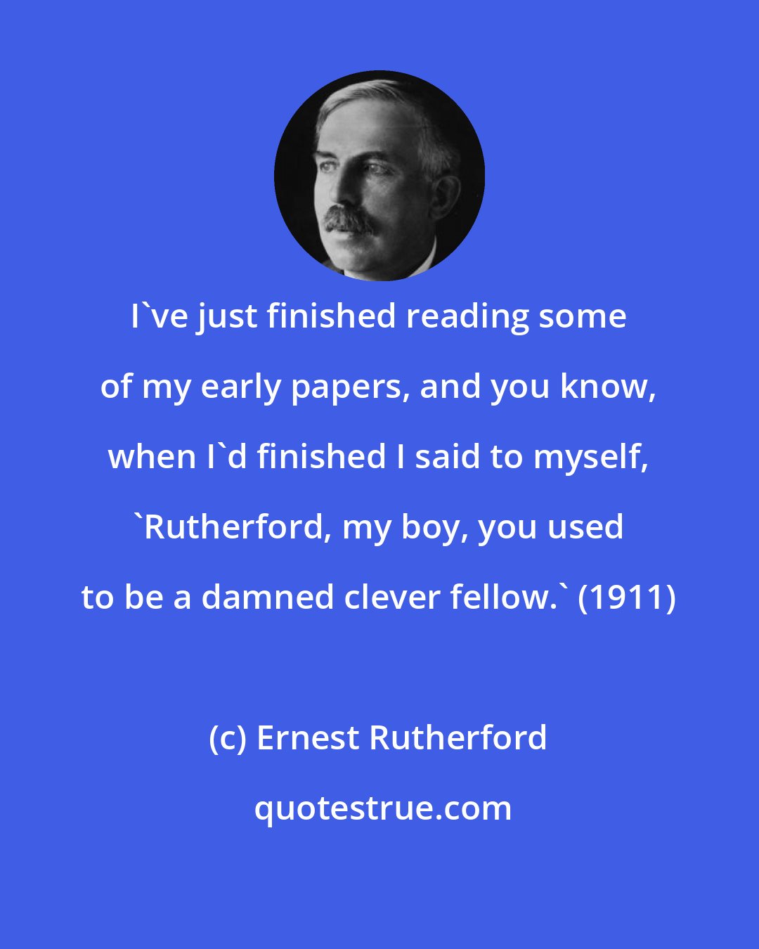 Ernest Rutherford: I've just finished reading some of my early papers, and you know, when I'd finished I said to myself, 'Rutherford, my boy, you used to be a damned clever fellow.' (1911)