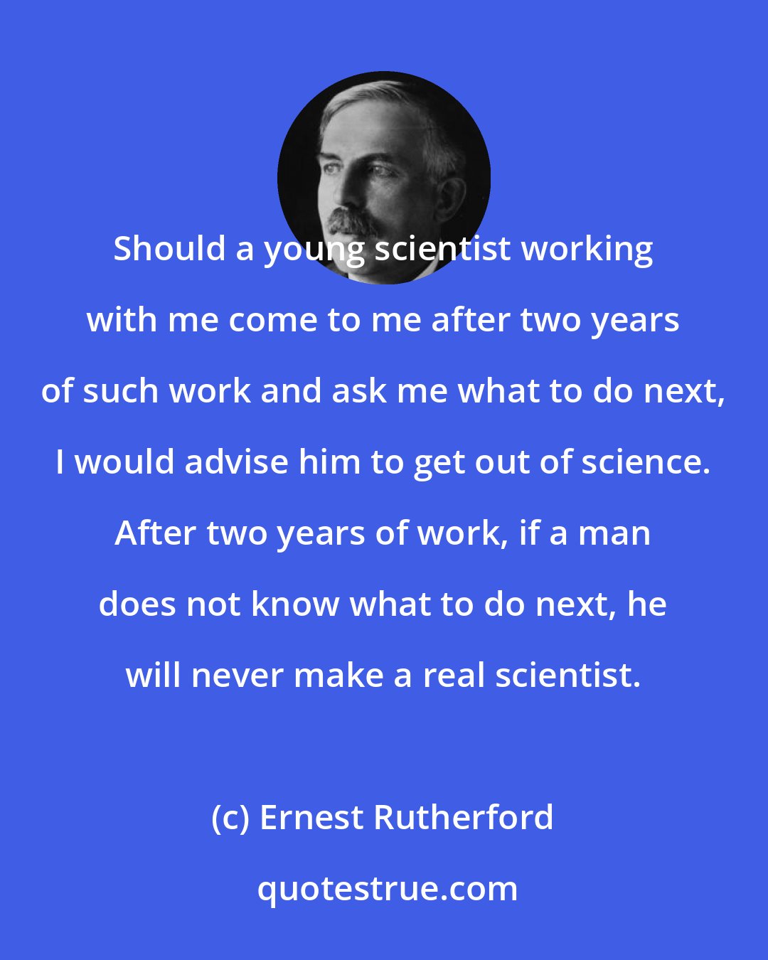 Ernest Rutherford: Should a young scientist working with me come to me after two years of such work and ask me what to do next, I would advise him to get out of science. After two years of work, if a man does not know what to do next, he will never make a real scientist.