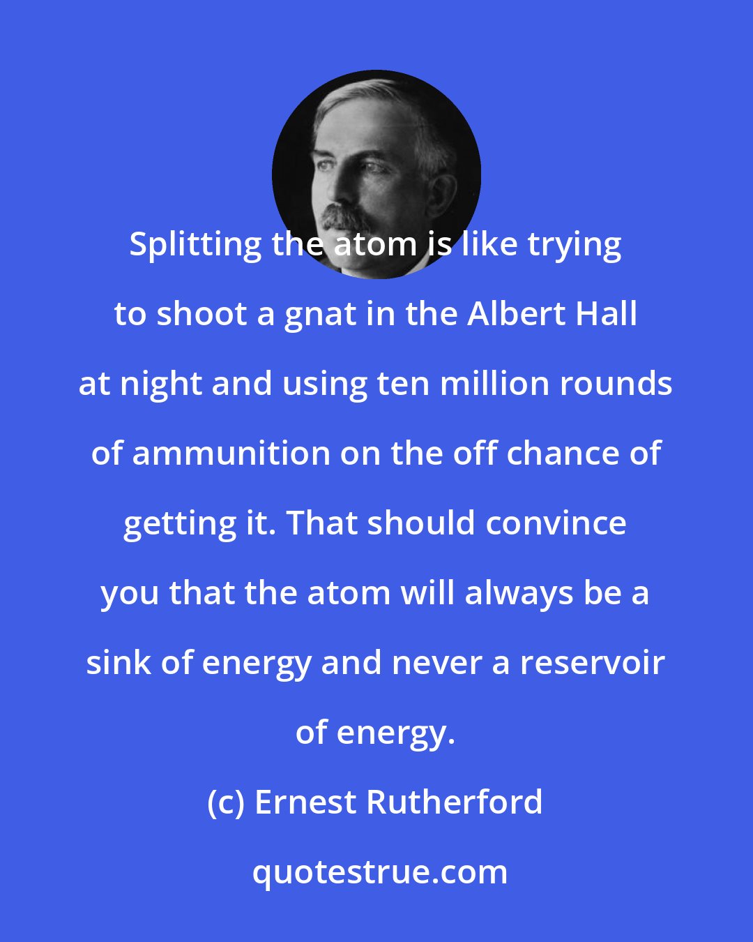 Ernest Rutherford: Splitting the atom is like trying to shoot a gnat in the Albert Hall at night and using ten million rounds of ammunition on the off chance of getting it. That should convince you that the atom will always be a sink of energy and never a reservoir of energy.
