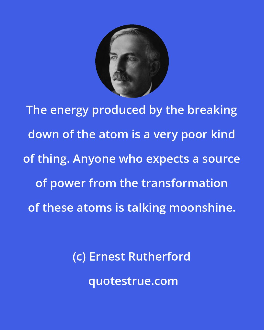 Ernest Rutherford: The energy produced by the breaking down of the atom is a very poor kind of thing. Anyone who expects a source of power from the transformation of these atoms is talking moonshine.
