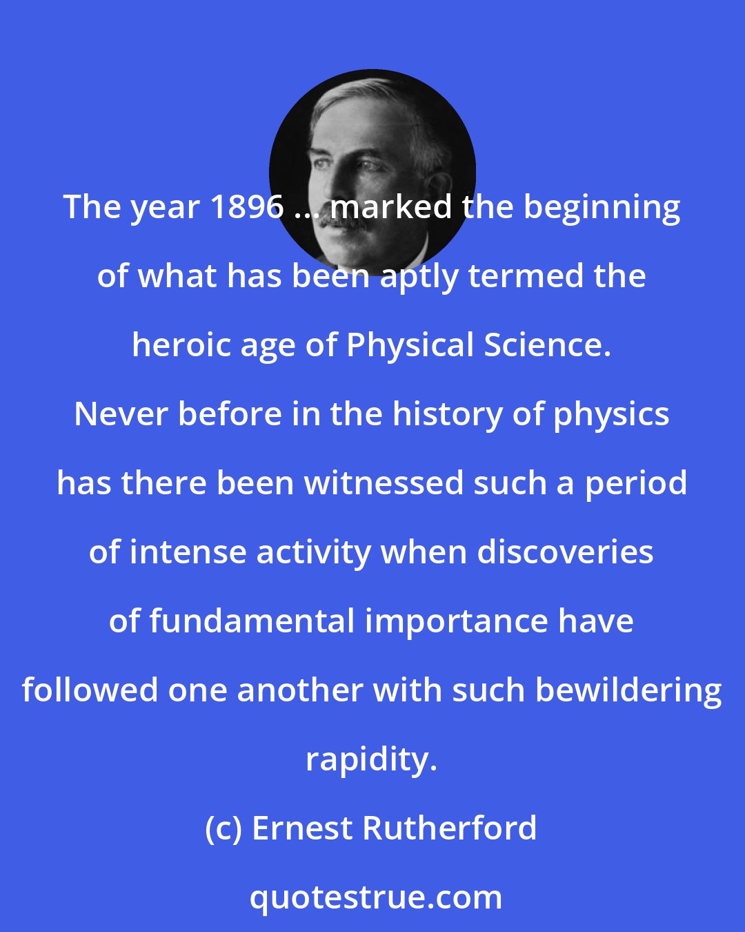 Ernest Rutherford: The year 1896 ... marked the beginning of what has been aptly termed the heroic age of Physical Science. Never before in the history of physics has there been witnessed such a period of intense activity when discoveries of fundamental importance have followed one another with such bewildering rapidity.