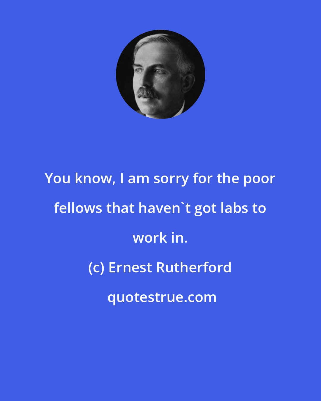 Ernest Rutherford: You know, I am sorry for the poor fellows that haven't got labs to work in.