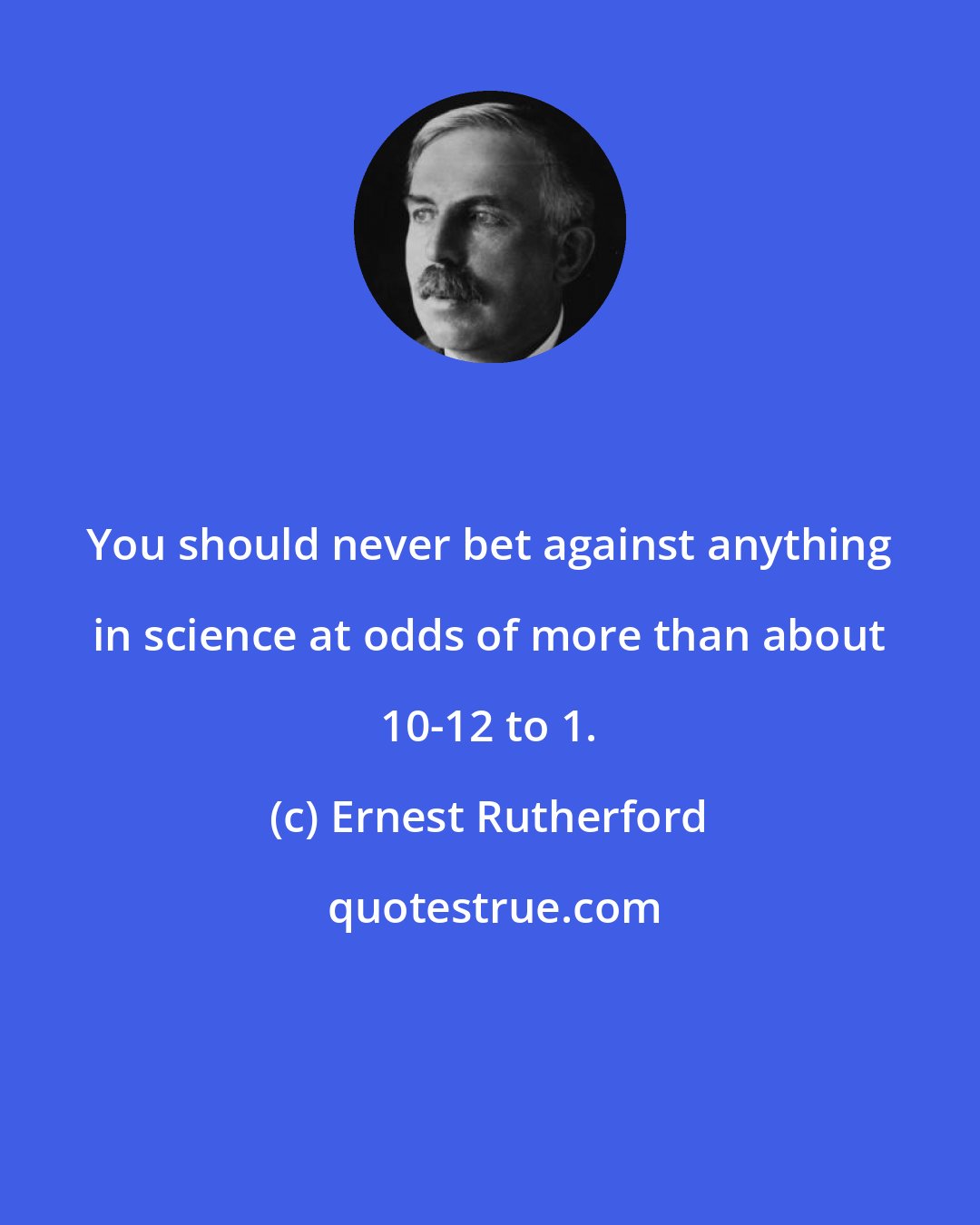 Ernest Rutherford: You should never bet against anything in science at odds of more than about 10-12 to 1.