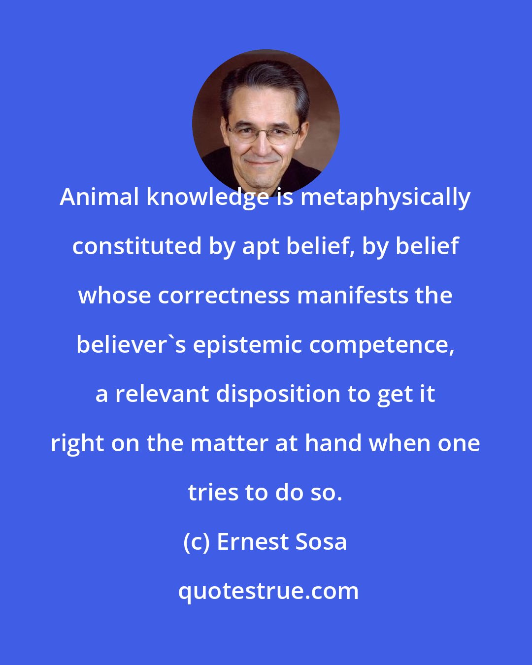 Ernest Sosa: Animal knowledge is metaphysically constituted by apt belief, by belief whose correctness manifests the believer's epistemic competence, a relevant disposition to get it right on the matter at hand when one tries to do so.