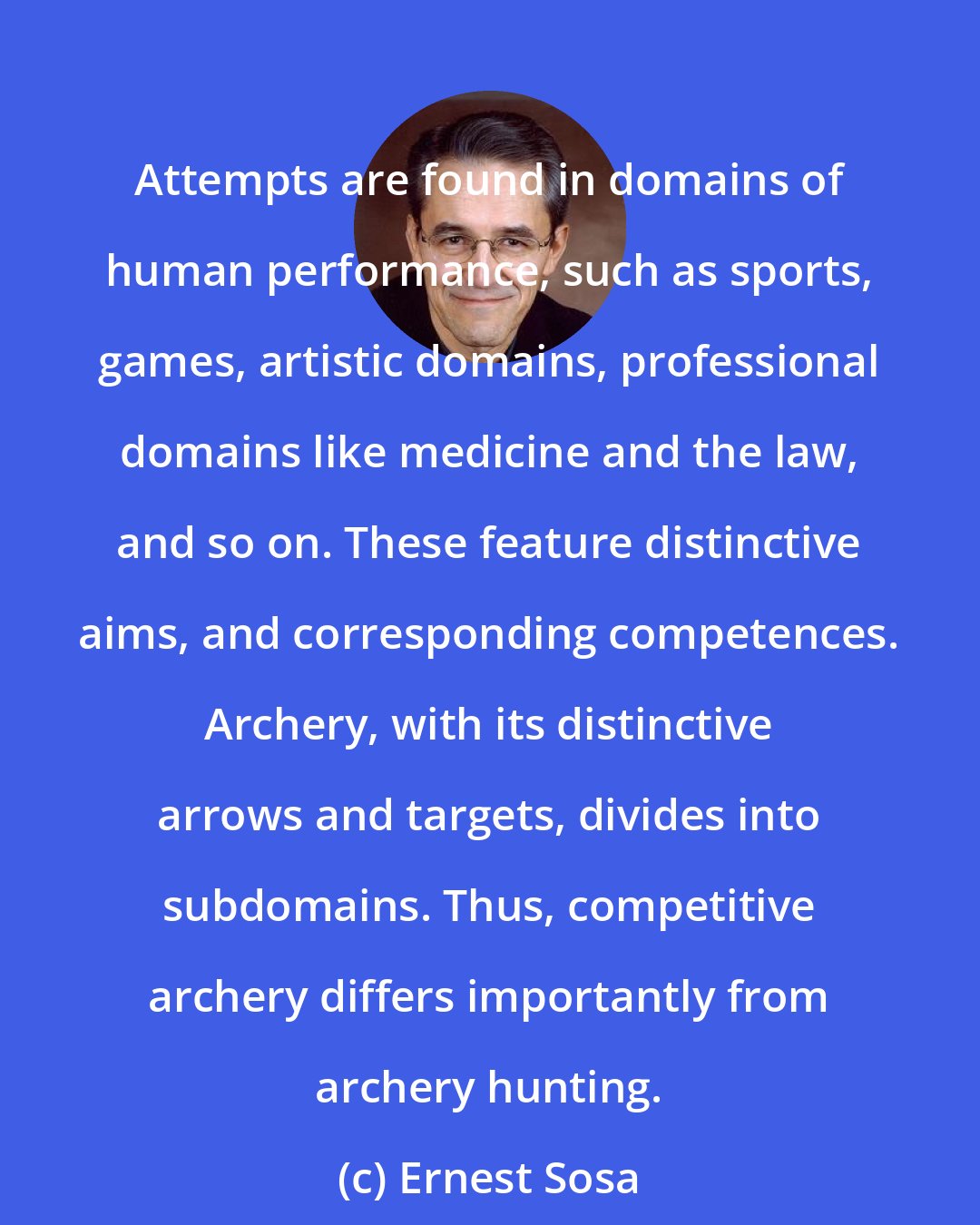 Ernest Sosa: Attempts are found in domains of human performance, such as sports, games, artistic domains, professional domains like medicine and the law, and so on. These feature distinctive aims, and corresponding competences. Archery, with its distinctive arrows and targets, divides into subdomains. Thus, competitive archery differs importantly from archery hunting.