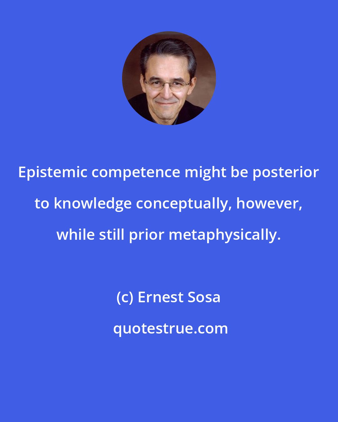 Ernest Sosa: Epistemic competence might be posterior to knowledge conceptually, however, while still prior metaphysically.