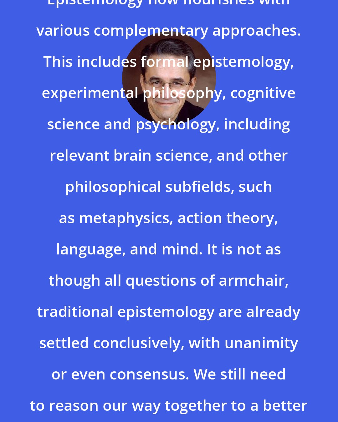 Ernest Sosa: Epistemology now flourishes with various complementary approaches. This includes formal epistemology, experimental philosophy, cognitive science and psychology, including relevant brain science, and other philosophical subfields, such as metaphysics, action theory, language, and mind. It is not as though all questions of armchair, traditional epistemology are already settled conclusively, with unanimity or even consensus. We still need to reason our way together to a better view of those issues.