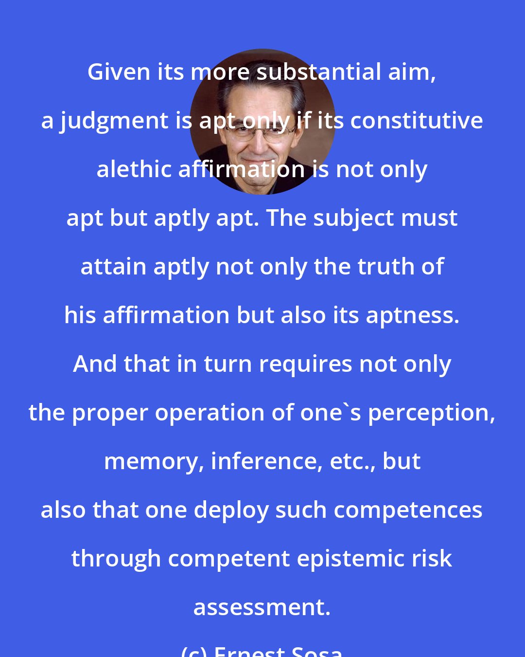 Ernest Sosa: Given its more substantial aim, a judgment is apt only if its constitutive alethic affirmation is not only apt but aptly apt. The subject must attain aptly not only the truth of his affirmation but also its aptness. And that in turn requires not only the proper operation of one's perception, memory, inference, etc., but also that one deploy such competences through competent epistemic risk assessment.