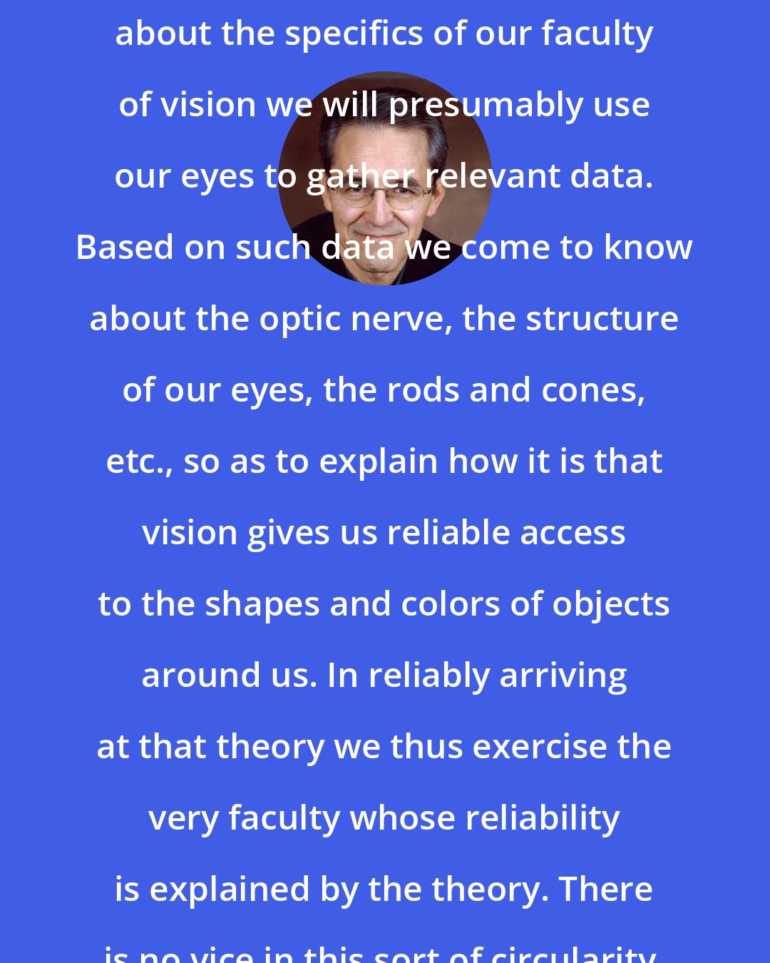 Ernest Sosa: In arriving at the relevant theory about the specifics of our faculty of vision we will presumably use our eyes to gather relevant data. Based on such data we come to know about the optic nerve, the structure of our eyes, the rods and cones, etc., so as to explain how it is that vision gives us reliable access to the shapes and colors of objects around us. In reliably arriving at that theory we thus exercise the very faculty whose reliability is explained by the theory. There is no vice in this sort of circularity.